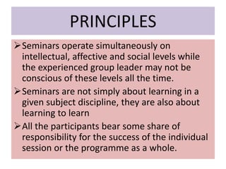 PRINCIPLES
Seminars operate simultaneously on
intellectual, affective and social levels while
the experienced group leader may not be
conscious of these levels all the time.
Seminars are not simply about learning in a
given subject discipline, they are also about
learning to learn
All the participants bear some share of
responsibility for the success of the individual
session or the programme as a whole.
 