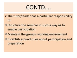 CONTD….
The tutor/leader has a particular responsibility
to:
Structure the seminar in such a way as to
enable participation
Maintain the group’s working environment
Establish ground rules about participation and
preparation
 