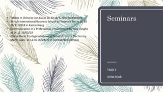 Seminars
TMD 2
Anita Njoki
• Taboos in China by Jun Liu at 18:30 18/3/19in Kantienberg
• AI Hult International Business School by Terrence Tse at 16:30
28/11/2018 in Kantienberg
• Communication in a Professional environment by Jona Tanghe
at 14:15 19/02/19
• Global Racist Contagion following Donald Trump's Election by
Marco Giani at 12:30 06/03/19 in Uantwerpen campus
 