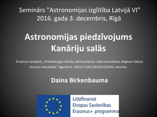 Astronomijas piedzīvojums
Kanāriju salās
Erasmus+ projekta „Priekšlaicīgas mācību pārtraukšanas riska mazināšana Jelgavas Vakara
(maiņu) vidusskolā”, līguma nr. 2016-1-LV01-KA101-022465, ietvaros
Daina Birkenbauma
Seminārs "Astronomijas izglītība Latvijā VI"
2016. gada 3. decembris, Rīgā
 
