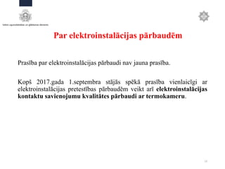 Par elektroinstalācijas pārbaudēm
Prasība par elektroinstalācijas pārbaudi nav jauna prasība.
Kopš 2017.gada 1.septembra stājās spēkā prasība vienlaicīgi ar
elektroinstalācijas pretestības pārbaudēm veikt arī elektroinstalācijas
kontaktu savienojumu kvalitātes pārbaudi ar termokameru.
13
 