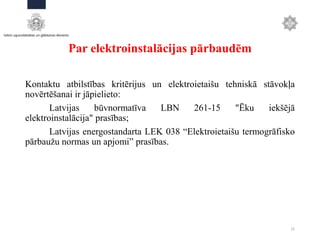 Par elektroinstalācijas pārbaudēm
Kontaktu atbilstības kritērijus un elektroietaišu tehniskā stāvokļa
novērtēšanai ir jāpielieto:
Latvijas būvnormatīva LBN 261-15 "Ēku iekšējā
elektroinstalācija" prasības;
Latvijas energostandarta LEK 038 “Elektroietaišu termogrāfisko
pārbaužu normas un apjomi” prasības.
15
 