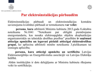 Par elektroinstalācijas pārbaudēm
Elektroinstalācijas pārbaudi un elektroinstalācijas kontaktu
savienojumu kvalitātes pārbaudi ar termokameru var veikt:
persona, kura atbilstoši Ministru kabineta 2013.gada 8.oktobra
noteikumu Nr.1041 “Noteikumi par obligāti piemērojamo
energostandartu, kas nosaka elektroapgādes objektu ekspluatācijas
organizatoriskās un tehniskās drošības prasības” prasībām ir saņēmusi
attiecīgu apmācību un ieguvusi pielaidi attiecīgai elektrodrošības
grupai, ko apliecina atbilstoši minēto noteikumu 3.pielikumam tai
izsniegta apliecība;
persona, kura attiecīgi apmācīta un sertificēta Latvijas
Elektroenerģētiķu un Energobūvnieku asociācijā vai Latvijas Elektriķu
brālībā.
Abām institūcijām ir dots deleģējums ar Ministru kabineta rīkojumu
veikt šo sertifikāciju.
16
 