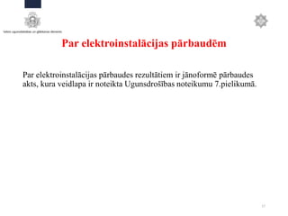Par elektroinstalācijas pārbaudēm
Par elektroinstalācijas pārbaudes rezultātiem ir jānoformē pārbaudes
akts, kura veidlapa ir noteikta Ugunsdrošības noteikumu 7.pielikumā.
17
 