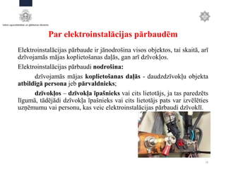Par elektroinstalācijas pārbaudēm
Elektroinstalācijas pārbaude ir jānodrošina visos objektos, tai skaitā, arī
dzīvojamās mājas koplietošanas daļās, gan arī dzīvokļos.
Elektroinstalācijas pārbaudi nodrošina:
dzīvojamās mājas koplietošanas daļās - daudzdzīvokļu objekta
atbildīgā persona jeb pārvaldnieks;
dzīvokļos – dzīvokļa īpašnieks vai cits lietotājs, ja tas paredzēts
līgumā, tādējādi dzīvokļa īpašnieks vai cits lietotājs pats var izvēlēties
uzņēmumu vai personu, kas veic elektroinstalācijas pārbaudi dzīvoklī.
18
 