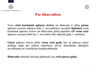 Par dūmvadiem
Visas cietā kurināmā apkures ierīces un dūmvadi ir jātīra pirms
apkures sezonas sākuma (līdz 1. novembrim), savukārt ilgdedzes cietā
kurināmā apkures ierīces un dūmvadus jātīra papildus vēl vienu reizi
apkures sezonas laikā (no 1. novembra līdz nākamā gada 1. martam).
Gāzes apkures ierīces jātīra vienu reizi gadā, bet, ja apkures ierīce
atslēgta ilgāk par sešiem mēnešiem, jāveic ārpuskārtas dūmgāzu
novadīšanas un ventilācijas kanālu pārbaude.
Dūmvada tehniskā stāvokļa pārbaudi veic reizi piecos gados.
19
 