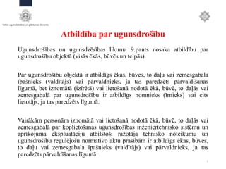 Atbildība par ugunsdrošību
Ugunsdrošības un ugunsdzēsības likuma 9.pants nosaka atbildību par
ugunsdrošību objektā (visās ēkās, būvēs un telpās).
Par ugunsdrošību objektā ir atbildīgs ēkas, būves, to daļu vai zemesgabala
īpašnieks (valdītājs) vai pārvaldnieks, ja tas paredzēts pārvaldīšanas
līgumā, bet iznomātā (izīrētā) vai lietošanā nodotā ēkā, būvē, to daļās vai
zemesgabalā par ugunsdrošību ir atbildīgs nomnieks (īrnieks) vai cits
lietotājs, ja tas paredzēts līgumā.
Vairākām personām iznomātā vai lietošanā nodotā ēkā, būvē, to daļās vai
zemesgabalā par koplietošanas ugunsdrošības inženiertehnisko sistēmu un
aprīkojuma ekspluatāciju atbilstoši ražotāja tehnisko noteikumu un
ugunsdrošību regulējošu normatīvo aktu prasībām ir atbildīgs ēkas, būves,
to daļu vai zemesgabala īpašnieks (valdītājs) vai pārvaldnieks, ja tas
paredzēts pārvaldīšanas līgumā.
2
 