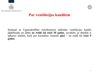 Par ventilācijas kanāliem
Saskaņā ar Ugunsdrošības noteikumiem dabiskās ventilācijas kanāls
jāpārbauda un jātīra ne retāk kā reizi 10 gados, savukārt, ja objektā ir
apkures iekārta, kurā par kurināmo izmanto gāzi – ne retāk kā reizi 5
gados.
20
 