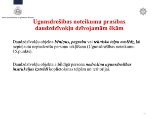 Ugunsdrošības noteikumu prasības
daudzdzīvokļu dzīvojamām ēkām
Daudzdzīvokļu objekta bēniņus, pagrabu vai tehnisko telpu noslēdz, lai
nepieļautu nepiederošu personu iekļūšanu (Ugunsdrošības noteikumu
15.punkts).
Daudzdzīvokļu objekta atbildīgā persona nodrošina ugunsdrošības
instrukcijas izstrādi koplietošanas telpām un teritorijai.
21
 