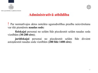 Administratīvā atbildība
! Par normatīvajos aktos noteikto ugunsdrošības prasību neievērošanu
var tikt piemērots naudas sods:
fiziskajai personai no sešām līdz piecdesmit sešām naudas soda
vienībām (30-280 eiro);
juridiskajai personai no piecdesmit sešām līdz divsimt
astoņdesmit naudas soda vienībām (280 līdz 1400 eiro).
23
 