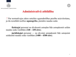 Administratīvā atbildība
! Par normatīvajos aktos noteikto ugunsdrošības prasību neievērošanu,
ja tās rezultātā izcēlies ugunsgrēks, piemēro naudas sodu:
fiziskajai personai no divdesmit astoņām līdz astoņdesmit sešām
naudas soda vienībām (140 – 430 eiro);
juridiskajai personai — no divsimt astoņdesmit līdz astoņsimt
sešdesmit naudas soda vienībām (1400 – 4300 eiro).
24
 
