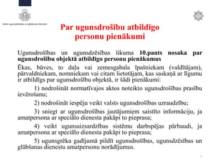 Par ugunsdrošību atbildīgo
personu pienākumi
Ugunsdrošības un ugunsdzēsības likuma 10.pants nosaka par
ugunsdrošību objektā atbildīgo personu pienākumus
Ēkas, būves, to daļu vai zemesgabala īpašniekam (valdītājam),
pārvaldniekam, nomniekam vai citam lietotājam, kas saskaņā ar līgumu
ir atbildīgs par ugunsdrošību objektā, ir šādi pienākumi:
1) nodrošināt normatīvajos aktos noteikto ugunsdrošības prasību
ievērošanu;
2) nodrošināt iespēju veikt valsts ugunsdrošības uzraudzību;
3) sniegt ar ugunsdrošības jautājumiem saistīto informāciju, ja
amatpersona ar speciālo dienesta pakāpi to pieprasa;
4) veikt ugunsaizsardzības sistēmu darbspējas pārbaudi, ja
amatpersona ar speciālo dienesta pakāpi to pieprasa;
5) ugunsgrēka gadījumā pildīt ugunsdrošības, ugunsdzēsības un
glābšanas dienestu amatpersonu norādījumus.
3
 