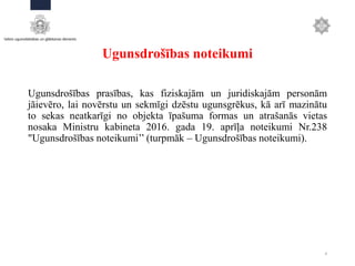 Ugunsdrošības noteikumi
Ugunsdrošības prasības, kas fiziskajām un juridiskajām personām
jāievēro, lai novērstu un sekmīgi dzēstu ugunsgrēkus, kā arī mazinātu
to sekas neatkarīgi no objekta īpašuma formas un atrašanās vietas
nosaka Ministru kabineta 2016. gada 19. aprīļa noteikumi Nr.238
"Ugunsdrošības noteikumi’’ (turpmāk – Ugunsdrošības noteikumi).
4
 