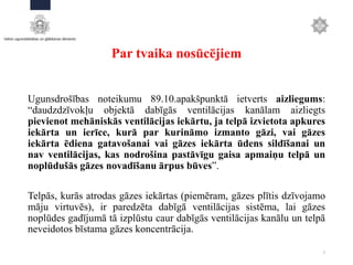 Par tvaika nosūcējiem
Ugunsdrošības noteikumu 89.10.apakšpunktā ietverts aizliegums:
“daudzdzīvokļu objektā dabīgās ventilācijas kanālam aizliegts
pievienot mehāniskās ventilācijas iekārtu, ja telpā izvietota apkures
iekārta un ierīce, kurā par kurināmo izmanto gāzi, vai gāzes
iekārta ēdiena gatavošanai vai gāzes iekārta ūdens sildīšanai un
nav ventilācijas, kas nodrošina pastāvīgu gaisa apmaiņu telpā un
noplūdušās gāzes novadīšanu ārpus būves”.
Telpās, kurās atrodas gāzes iekārtas (piemēram, gāzes plītis dzīvojamo
māju virtuvēs), ir paredzēta dabīgā ventilācijas sistēma, lai gāzes
noplūdes gadījumā tā izplūstu caur dabīgās ventilācijas kanālu un telpā
neveidotos bīstama gāzes koncentrācija.
7
 