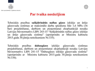 Par tvaika nosūcējiem
Tehniskās prasības sašķidrinātās naftas gāzes iekšējo un ārējo
gāzesvadu sistēmas ar maksimālo darba spiedienu līdz 1,6 MPa (16
bar) projektēšanai, darbiem un pieņemšanai ekspluatācijā nosaka
Latvijas būvnormatīvs LBN 243-15 “Sašķidrinātās naftas gāzes iekšējo
un ārējo gāzesvadu sistēma" (apstiprināts ar Ministru kabineta
2015.gada 30.jūnija noteikumiem Nr.335).
Tehniskās prasības dabasgāzes iekšējo gāzesvadu sistēmas
projektēšanai, darbiem un pieņemšanai ekspluatācijā nosaka Latvijas
būvnormatīvs LBN 241-15 "Dabasgāzes iekšējo gāzesvadu sistēma"
(apstiprināts ar Ministru kabineta 2015.gada 30.jūnija noteikumiem
Nr.336).
8
 