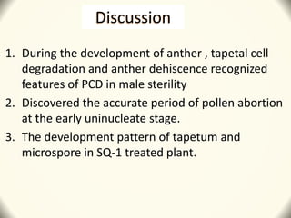 Discussion
1. During the development of anther , tapetal cell
degradation and anther dehiscence recognized
features of PCD in male sterility
2. Discovered the accurate period of pollen abortion
at the early uninucleate stage.
3. The development pattern of tapetum and
microspore in SQ-1 treated plant.
 