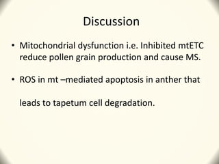 Discussion
• Mitochondrial dysfunction i.e. Inhibited mtETC
reduce pollen grain production and cause MS.
• ROS in mt –mediated apoptosis in anther that
leads to tapetum cell degradation.
 