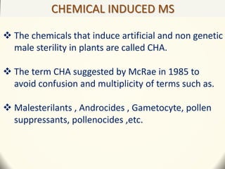CHEMICAL INDUCED MS
 The chemicals that induce artificial and non genetic
male sterility in plants are called CHA.
 The term CHA suggested by McRae in 1985 to
avoid confusion and multiplicity of terms such as.
 Malesterilants , Androcides , Gametocyte, pollen
suppressants, pollenocides ,etc.
 