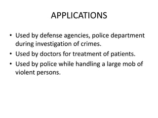 APPLICATIONS
• Used by defense agencies, police department
during investigation of crimes.
• Used by doctors for treatment of patients.
• Used by police while handling a large mob of
violent persons.

 