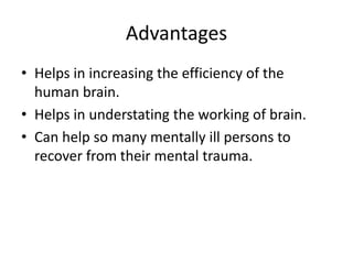 Advantages
• Helps in increasing the efficiency of the
human brain.
• Helps in understating the working of brain.
• Can help so many mentally ill persons to
recover from their mental trauma.

 