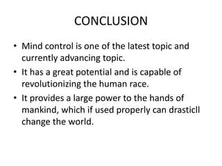 CONCLUSION
• Mind control is one of the latest topic and
currently advancing topic.
• It has a great potential and is capable of
revolutionizing the human race.
• It provides a large power to the hands of
mankind, which if used properly can drasticll
change the world.

 