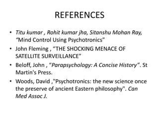 REFERENCES
• Titu kumar , Rohit kumar jha, Sitanshu Mohan Ray,
“Mind Control Using Psychotronics”
• John Fleming , “THE SHOCKING MENACE OF
SATELLITE SURVEILLANCE”
• Beloff, John , “Parapsychology: A Concise History”. St
Martin's Press.
• Woods, David ,"Psychotronics: the new science once
the preserve of ancient Eastern philosophy". Can
Med Assoc J.

 