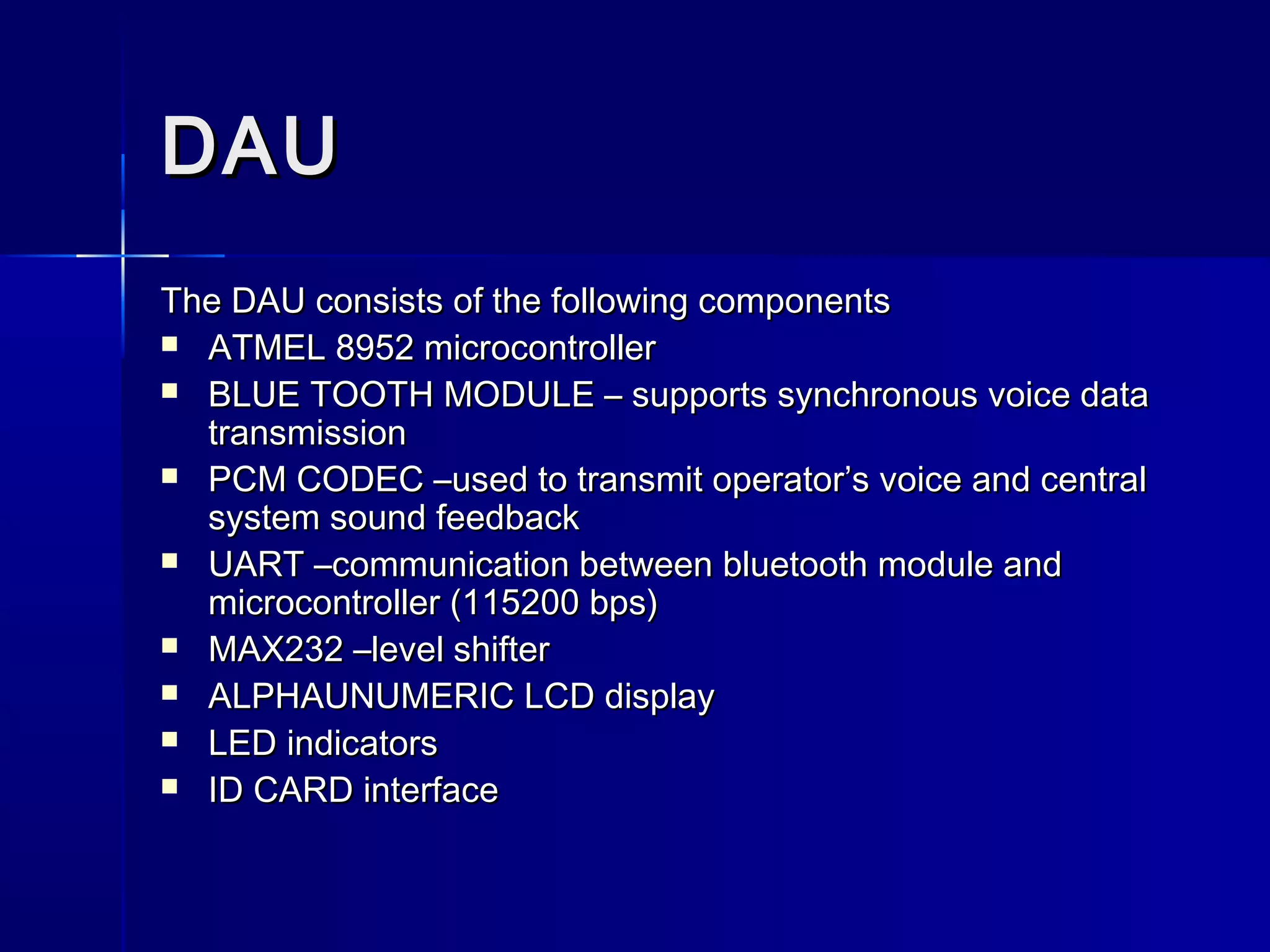 DAUDAU
The DAU consists of the following componentsThe DAU consists of the following components
 ATMEL 8952 microcontrollerATMEL 8952 microcontroller
 BLUE TOOTH MODULE – supports synchronous voice dataBLUE TOOTH MODULE – supports synchronous voice data
transmissiontransmission
 PCM CODEC –used to transmit operator’s voice and centralPCM CODEC –used to transmit operator’s voice and central
system sound feedbacksystem sound feedback
 UART –communication between bluetooth module andUART –communication between bluetooth module and
microcontroller (115200 bps)microcontroller (115200 bps)
 MAX232 –level shifterMAX232 –level shifter
 ALPHAUNUMERIC LCD displayALPHAUNUMERIC LCD display
 LED indicatorsLED indicators
 ID CARD interfaceID CARD interface
 