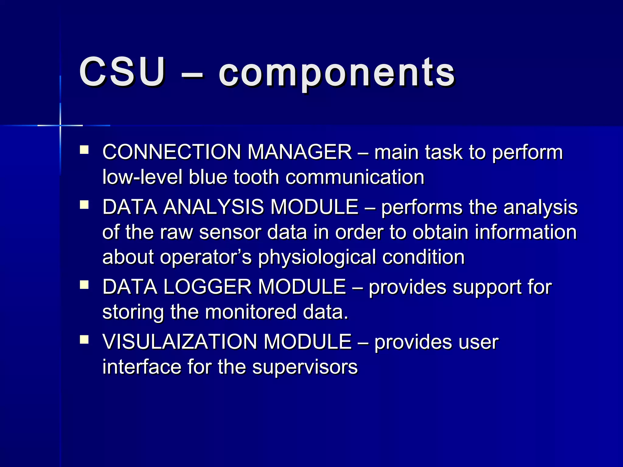 CSU – componentsCSU – components
 CONNECTION MANAGER – main task to performCONNECTION MANAGER – main task to perform
low-level blue tooth communicationlow-level blue tooth communication
 DATA ANALYSIS MODULE – performs the analysisDATA ANALYSIS MODULE – performs the analysis
of the raw sensor data in order to obtain informationof the raw sensor data in order to obtain information
about operator’s physiological conditionabout operator’s physiological condition
 DATA LOGGER MODULE – provides support forDATA LOGGER MODULE – provides support for
storing the monitored data.storing the monitored data.
 VISULAIZATION MODULE – provides userVISULAIZATION MODULE – provides user
interface for the supervisorsinterface for the supervisors
 