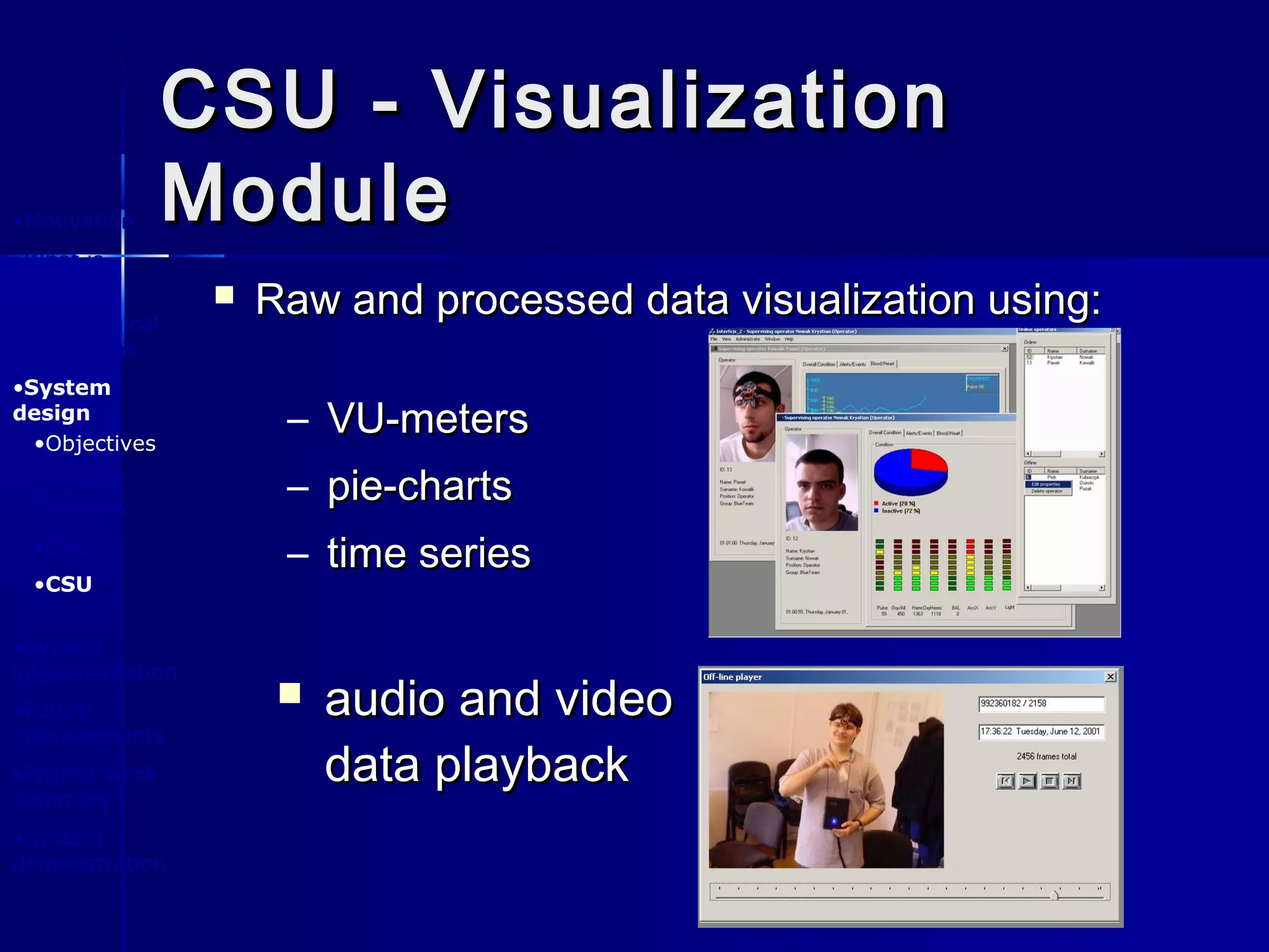 CSU - VisualizationCSU - Visualization
ModuleModule•Motivation
•What is
BlueEyes ?
•Physiological
foundations
•System
design
•System
implementation
•Future
improvements
•Project work
summary
•System
demonstration
•Objectives
•System
overview
•DAU
•CSU
 Raw and processed data visualization using:Raw and processed data visualization using:
 audio and videoaudio and video
data playbackdata playback
– VU-metersVU-meters
– pie-chartspie-charts
– time seriestime series
 