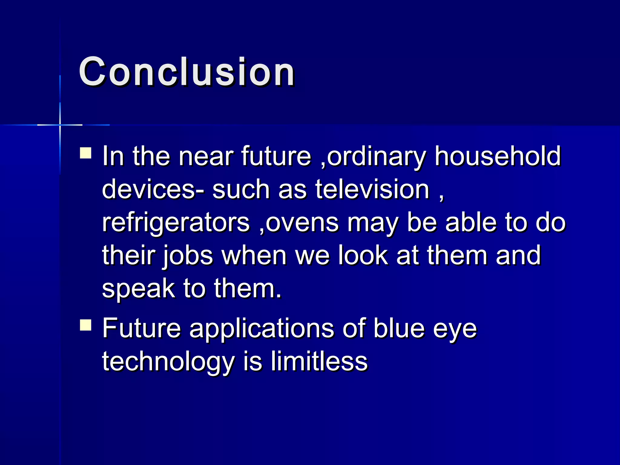 ConclusionConclusion
 In the near future ,ordinary householdIn the near future ,ordinary household
devices- such as television ,devices- such as television ,
refrigerators ,ovens may be able to dorefrigerators ,ovens may be able to do
their jobs when we look at them andtheir jobs when we look at them and
speak to them.speak to them.
 Future applications of blue eyeFuture applications of blue eye
technology is limitlesstechnology is limitless
 