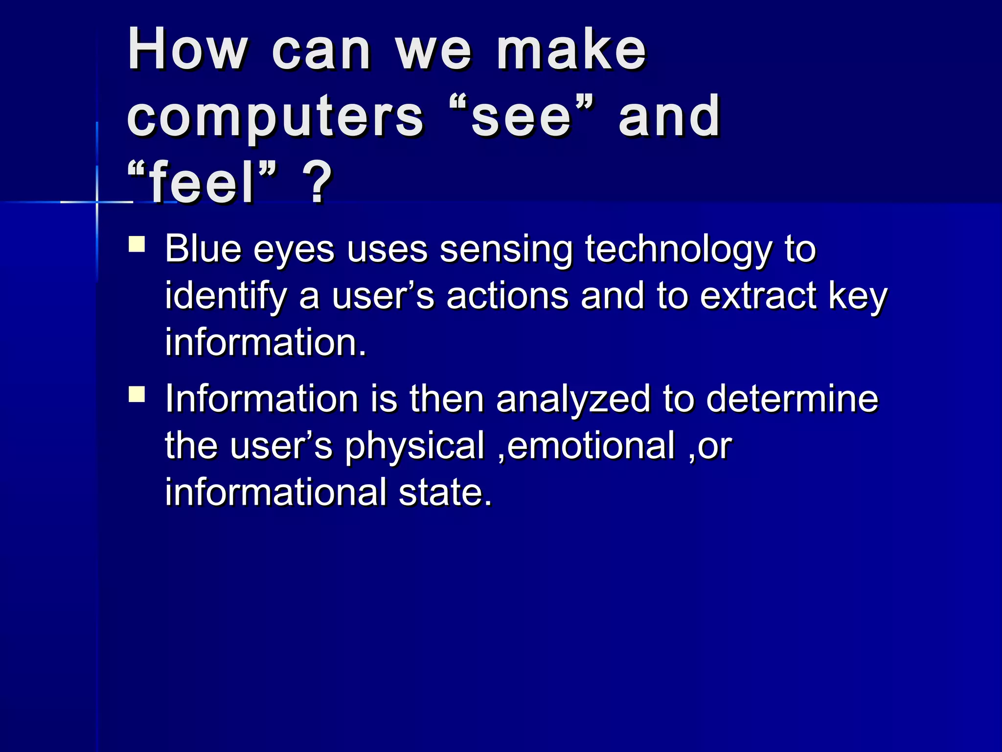 How can we makeHow can we make
computers “see” andcomputers “see” and
“feel” ?“feel” ?
 Blue eyes uses sensing technology toBlue eyes uses sensing technology to
identify a user’s actions and to extract keyidentify a user’s actions and to extract key
information.information.
 Information is then analyzed to determineInformation is then analyzed to determine
the user’s physical ,emotional ,orthe user’s physical ,emotional ,or
informational state.informational state.
 