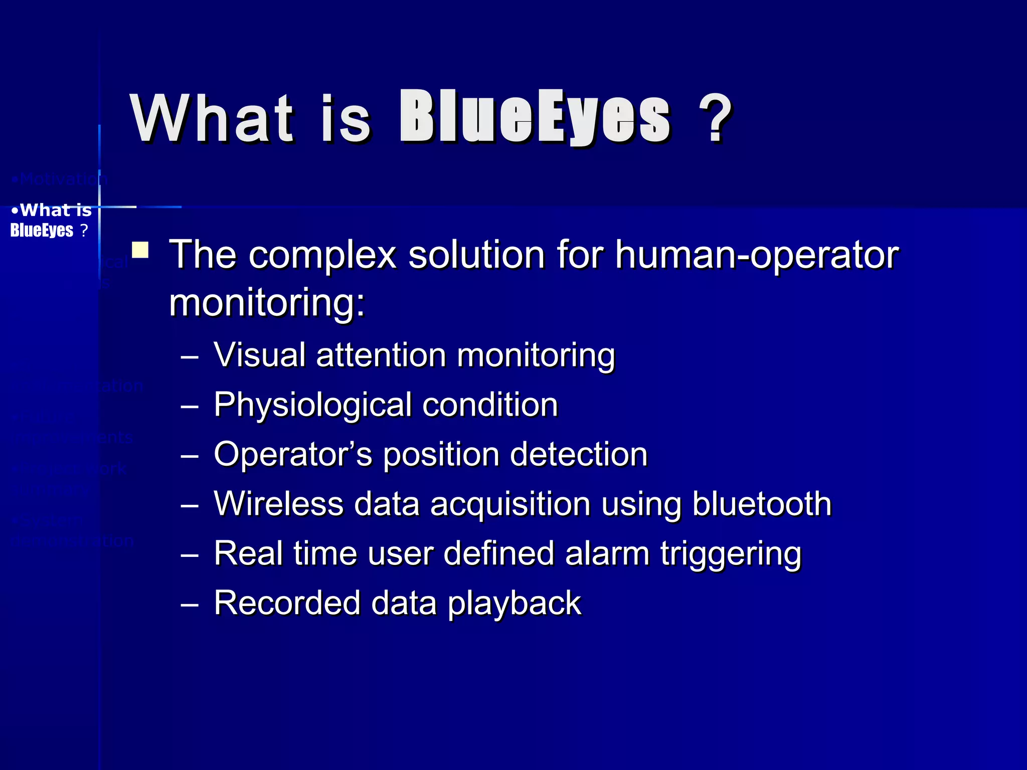 What isWhat is BlueEyesBlueEyes ??
 The complex solution for human-operatorThe complex solution for human-operator
monitoring:monitoring:
– Visual attention monitoringVisual attention monitoring
– Physiological conditionPhysiological condition
– Operator’s position detectionOperator’s position detection
– Wireless data acquisition using bluetoothWireless data acquisition using bluetooth
– Real time user defined alarm triggeringReal time user defined alarm triggering
– Recorded data playbackRecorded data playback
•Motivation
•What is
BlueEyes ?
•Physiological
foundations
•System
design
•System
implementation
•Future
improvements
•Project work
summary
•System
demonstration
 