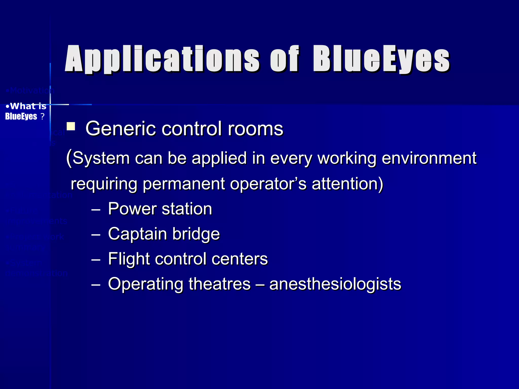 Applications ofApplications of BlueEyesBlueEyes
 Generic control roomsGeneric control rooms
((System can be applied in every working environmentSystem can be applied in every working environment
requiring permanent operator’s attention)requiring permanent operator’s attention)
– Power stationPower station
– Captain bridgeCaptain bridge
– Flight control centersFlight control centers
– Operating theatres – anesthesiologistsOperating theatres – anesthesiologists
•Motivation
•What is
BlueEyes ?
•Physiological
foundations
•System
design
•System
implementation
•Future
improvements
•Project work
summary
•System
demonstration
 