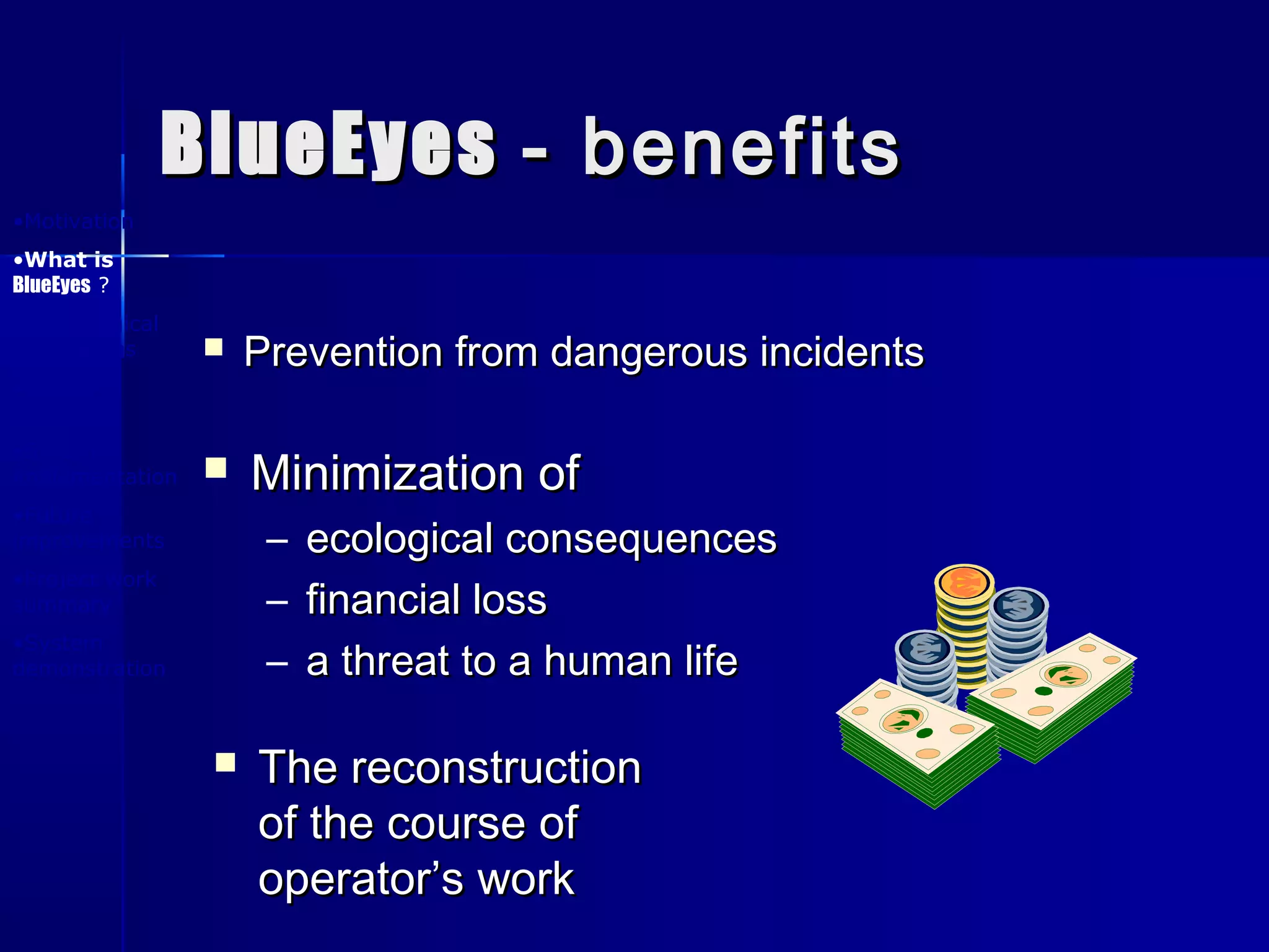 BlueEyesBlueEyes - benefits- benefits
 Prevention from dangerous incidentsPrevention from dangerous incidents
 Minimization ofMinimization of
– ecological consequencesecological consequences
– financial lossfinancial loss
– a threat to a human lifea threat to a human life
 The reconstructionThe reconstruction
of the course ofof the course of
operator’s workoperator’s work
•Motivation
•What is
BlueEyes ?
•Physiological
foundations
•System
design
•System
implementation
•Future
improvements
•Project work
summary
•System
demonstration
 