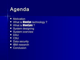 AgendaAgenda
 MotivationMotivation
 What isWhat is BlueEyeBlueEye technology ?technology ?
 What isWhat is BlueEyesBlueEyes ??
 System designingSystem designing
 System overviewSystem overview
 DAUDAU
 CSUCSU
 Data securityData security
 IBM researchIBM research
 ConclusionConclusion
•Motivation
•What is
BlueEyes ?
•Physiological
foundations
•System
design
•System
implementation
•Future
improvements
•Project work
summary
•System
demonstration
 