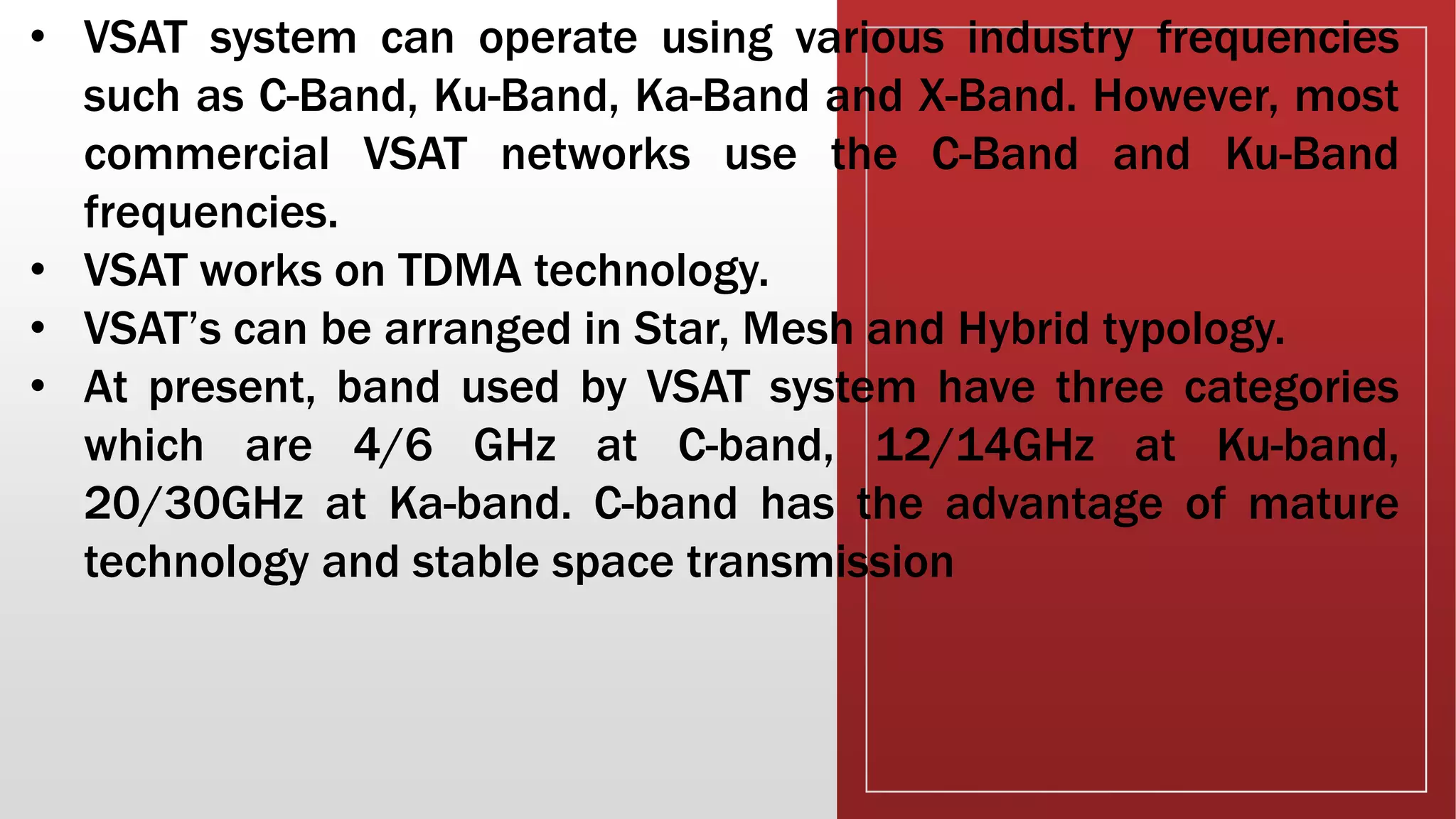 • VSAT system can operate using various industry frequencies
such as C-Band, Ku-Band, Ka-Band and X-Band. However, most
commercial VSAT networks use the C-Band and Ku-Band
frequencies.
• VSAT works on TDMA technology.
• VSAT’s can be arranged in Star, Mesh and Hybrid typology.
• At present, band used by VSAT system have three categories
which are 4/6 GHz at C-band, 12/14GHz at Ku-band,
20/30GHz at Ka-band. C-band has the advantage of mature
technology and stable space transmission
 