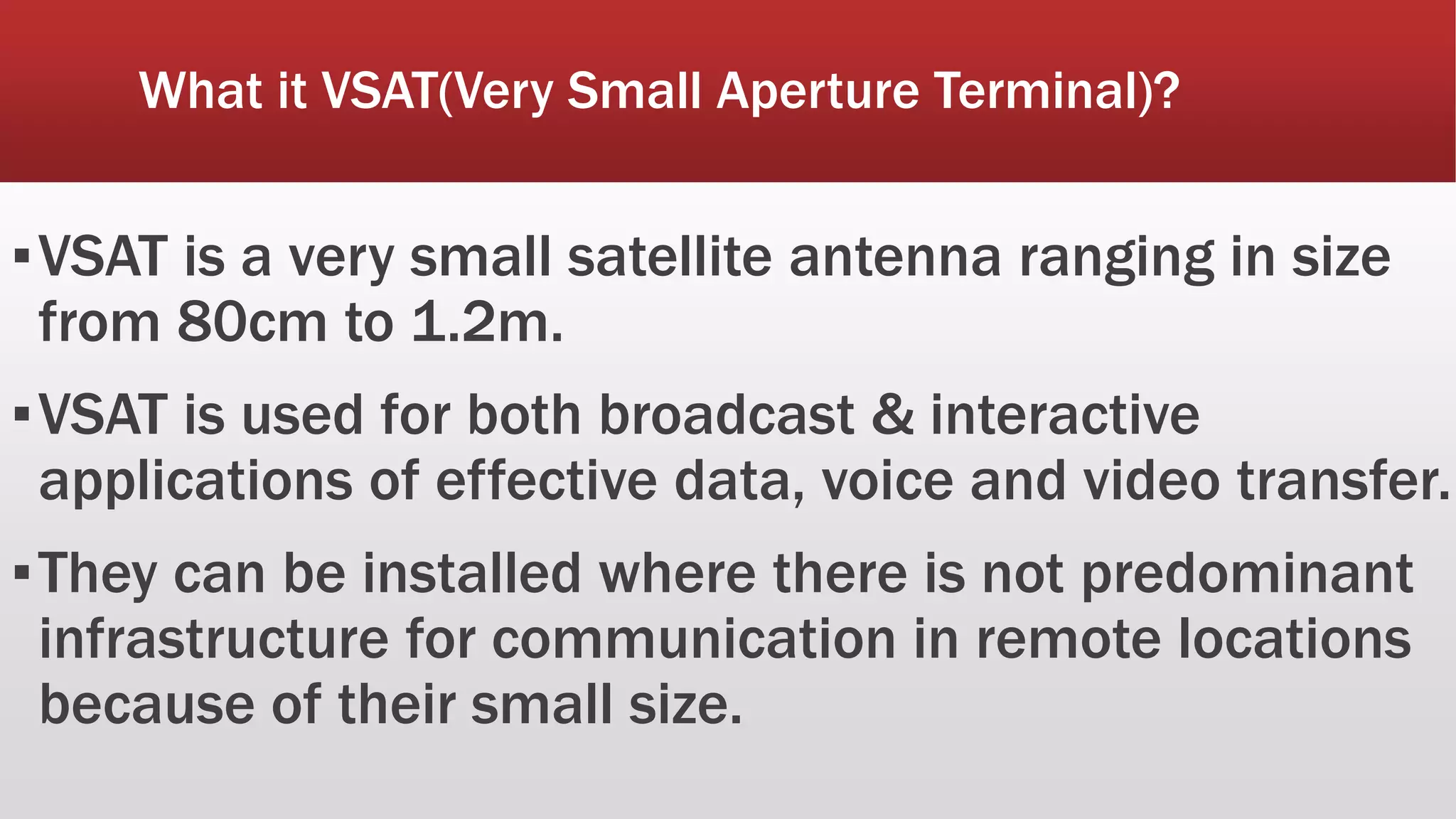 What it VSAT(Very Small Aperture Terminal)?
▪VSAT is a very small satellite antenna ranging in size
from 80cm to 1.2m.
▪VSAT is used for both broadcast & interactive
applications of effective data, voice and video transfer.
▪They can be installed where there is not predominant
infrastructure for communication in remote locations
because of their small size.
 