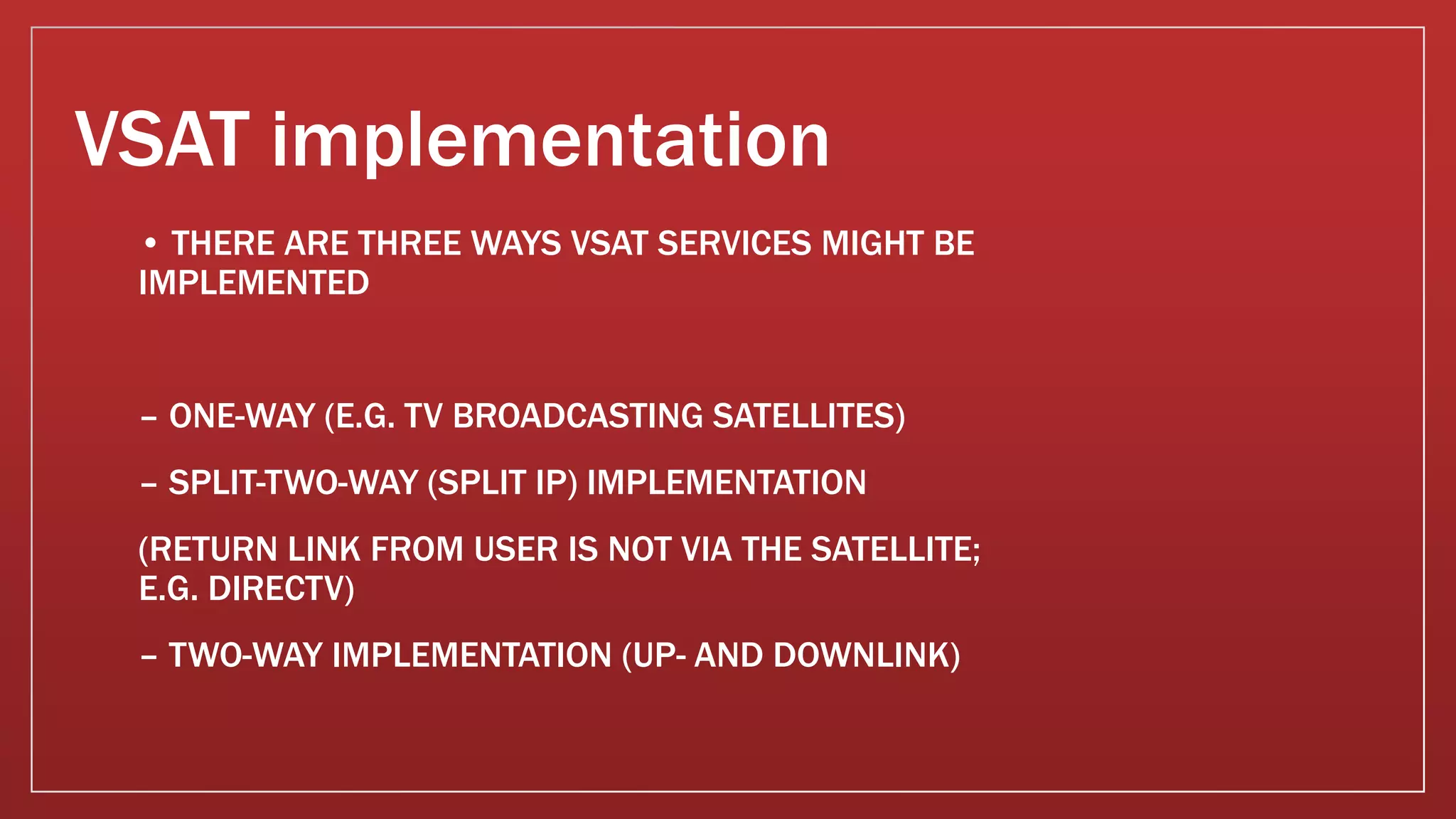 VSAT implementation
• THERE ARE THREE WAYS VSAT SERVICES MIGHT BE
IMPLEMENTED
– ONE-WAY (E.G. TV BROADCASTING SATELLITES)
– SPLIT-TWO-WAY (SPLIT IP) IMPLEMENTATION
(RETURN LINK FROM USER IS NOT VIA THE SATELLITE;
E.G. DIRECTV)
– TWO-WAY IMPLEMENTATION (UP- AND DOWNLINK)
 