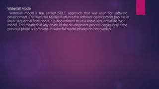 Waterfall Model
Waterfall model is the earliest SDLC approach that was used for software
development .The waterfall Model illustrates the software development process in
linear sequential flow; hence it is also referred to as a linear-sequential life cycle
model. This means that any phase in the development process begins only if the
previous phase is complete. In waterfall model phases do not overlap.
 