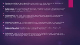  Requirement Gathering and analysis:All possible requirements of the system to be developed are
captured in this phase and documented in a requirement specification doc.

 System Design: The requirement specifications from first phase are studied in this phase and system
design is prepared. System Design helps in specifying hardware and system requirements and also
helps in defining overall system architecture.

 Implementation: With inputs from system design, the system is first developed in small programs
called units, which are integrated in the next phase. Each unit is developed and tested for its
functionality which is referred to as Unit Testing.

 Integration and Testing: All the units developed in the implementation phase are integrated into a
system after testing of each unit. Post integration the entire system is tested for any faults and

 Deployment of system: Once the functional and non functional testing is done, the product is
deployed in the customer environment or released into the market.

 Maintenance: There are some issues which come up in the client environment. To fix those issues
patches are released. Also to enhance the product some better versions are released. Maintenance
done to deliver these changes in the customer environment.
 