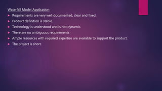 Waterfall Model Application
 Requirements are very well documented, clear and fixed.
 Product definition is stable.
 Technology is understood and is not dynamic.
 There are no ambiguous requirements .
 Ample resources with required expertise are available to support the product.
 The project is short.
 