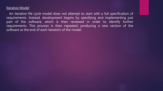 Iterative Model
An iterative life cycle model does not attempt to start with a full specification of
requirements. Instead, development begins by specifying and implementing just
part of the software, which is then reviewed in order to identify further
requirements. This process is then repeated, producing a new version of the
software at the end of each iteration of the model.
 