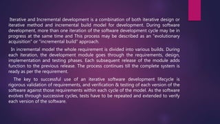Iterative and Incremental development is a combination of both iterative design or
iterative method and incremental build model for development. During software
development, more than one iteration of the software development cycle may be in
progress at the same time and This process may be described as an "evolutionary
acquisition" or "incremental build" approach.
In incremental model the whole requirement is divided into various builds. During
each iteration, the development module goes through the requirements, design,
implementation and testing phases. Each subsequent release of the module adds
function to the previous release. The process continues till the complete system is
ready as per the requirement.
The key to successful use of an iterative software development lifecycle is
rigorous validation of requirements, and verification & testing of each version of the
software against those requirements within each cycle of the model. As the software
evolves through successive cycles, tests have to be repeated and extended to verify
each version of the software.
 