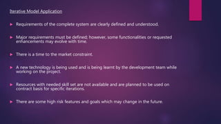 Iterative Model Application
 Requirements of the complete system are clearly defined and understood.
 Major requirements must be defined; however, some functionalities or requested
enhancements may evolve with time.
 There is a time to the market constraint.
 A new technology is being used and is being learnt by the development team while
working on the project.
 Resources with needed skill set are not available and are planned to be used on
contract basis for specific iterations.
 There are some high risk features and goals which may change in the future.
 