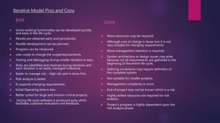 Iterative Model Pros and Cons
pos
 Some working functionality can be developed quickly
and early in the life cycle.
 Results are obtained early and periodically.
 Parallel development can be planned.
 Progress can be measured.
 Less costly to change the scope/requirements.
 Testing and debugging during smaller iteration is easy.
 Risks are identified and resolved during iteration; and
each iteration is an easily managed milestone.
 Easier to manage risk - High risk part is done first.
 Risk analysis is better.
 It supports changing requirements.
 Initial Operating time is less.
 Better suited for large and mission-critical projects.
 During life cycle software is produced early which
facilitates customer evaluation and feedback.
cons
 More resources may be required.
 Although cost of change is lesser but it is not
very suitable for changing requirements.
 More management attention is required.
 System architecture or design issues may arise
because not all requirements are gathered in the
beginning of the entire life cycle.
 Defining increments may require definition of
the complete system.
 Not suitable for smaller projects.
 Management complexity is more.
 End of project may not be known which is a risk.
 Highly skilled resources are required for risk
analysis.
 Project’s progress is highly dependent upon the
risk analysis phase.
 