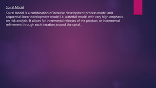 Spiral Model
Spiral model is a combination of iterative development process model and
sequential linear development model i.e. waterfall model with very high emphasis
on risk analysis. It allows for incremental releases of the product, or incremental
refinement through each iteration around the spiral.
 