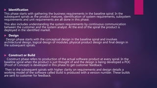  Identification
This phase starts with gathering the business requirements in the baseline spiral. In the
subsequent spirals as the product matures, identification of system requirements, subsystem
requirements and unit requirements are all done in this phase.
This also includes understanding the system requirements by continuous communication
between the customer and the system analyst. At the end of the spiral the product is
deployed in the identified market.
 Design
Design phase starts with the conceptual design in the baseline spiral and involves
architectural design, logical design of modules, physical product design and final design in
the subsequent spirals.
 Construct or Build
Construct phase refers to production of the actual software product at every spiral. In the
baseline spiral when the product is just thought of and the design is being developed a POC
(Proof of Concept) is developed in this phase to get customer feedback.
Then in the subsequent spirals with higher clarity on requirements and design details a
working model of the software called build is produced with a version number. These builds
are sent to customer for feedback.
 
