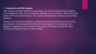  Evaluation and Risk Analysis
Risk Analysis includes identifying, estimating, and monitoring technical feasibility
and management risks, such as schedule slippage and cost overrun. After testing the
build, at the end of first iteration, the customer evaluates the software and provides
feedback.
Based on the customer evaluation, software development process enters into the
next iteration and subsequently follows the linear approach to implement the
feedback suggested by the customer. The process of iterations along the spiral
continues throughout the life of the software.
 