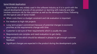 Spiral Model Application
Spiral Model is very widely used in the software industry as it is in synch with the
natural development process of any product i.e. learning with maturity and also
involves minimum risk for the customer as well as the development firms. Following
are the typical uses of Spiral model:
 When costs there is a budget constraint and risk evaluation is important
 For medium to high-risk projects
 Long-term project commitment because of potential changes to economic
priorities as the requirements change with time
 Customer is not sure of their requirements which is usually the case
 Requirements are complex and need evaluation to get clarity
 New product line which should be released in phases to get enough customer
feedback
 Significant changes are expected in the product during the development cycle.
 