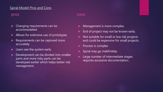 Spiral Model Pros and Cons
pros
 Changing requirements can be
accommodated.
 Allows for extensive use of prototypes
 Requirements can be captured more
accurately.
 Users see the system early.
 Development can be divided into smaller
parts and more risky parts can be
developed earlier which helps better risk
management.
cons
 Management is more complex.
 End of project may not be known early.
 Not suitable for small or low risk projects
and could be expensive for small projects.
 Process is complex
 Spiral may go indefinitely.
 Large number of intermediate stages
requires excessive documentation.
 